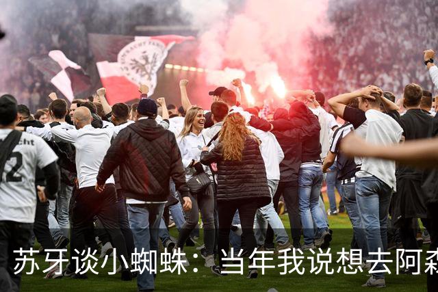 苏牙谈小蜘蛛：当年我说想去阿森纳 杰拉德说再留1年助我去皇萨仁