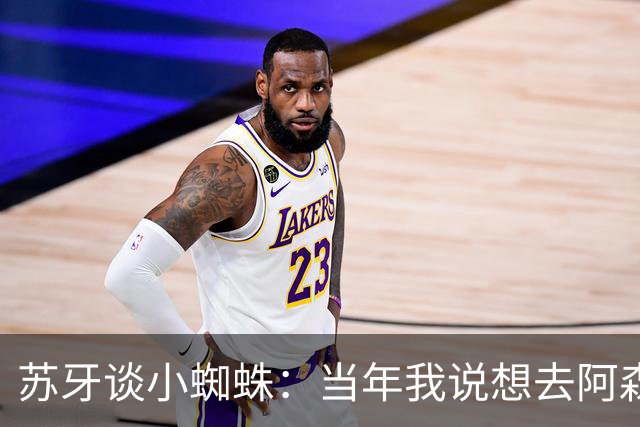 苏牙谈小蜘蛛：当年我说想去阿森纳 杰拉德说再留1年助我去皇萨仁